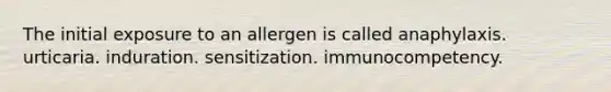 The initial exposure to an allergen is called anaphylaxis. urticaria. induration. sensitization. immunocompetency.