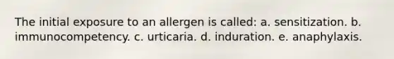 The initial exposure to an allergen is called: a. sensitization. b. immunocompetency. c. urticaria. d. induration. e. anaphylaxis.