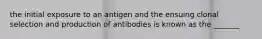 the initial exposure to an antigen and the ensuing clonal selection and production of antibodies is known as the _______