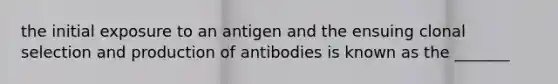 the initial exposure to an antigen and the ensuing clonal selection and production of antibodies is known as the _______