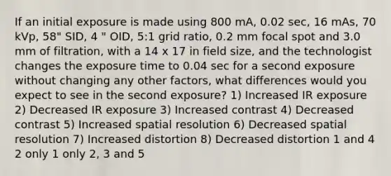 If an initial exposure is made using 800 mA, 0.02 sec, 16 mAs, 70 kVp, 58" SID, 4 " OID, 5:1 grid ratio, 0.2 mm focal spot and 3.0 mm of filtration, with a 14 x 17 in field size, and the technologist changes the exposure time to 0.04 sec for a second exposure without changing any other factors, what differences would you expect to see in the second exposure? 1) Increased IR exposure 2) Decreased IR exposure 3) Increased contrast 4) Decreased contrast 5) Increased spatial resolution 6) Decreased spatial resolution 7) Increased distortion 8) Decreased distortion 1 and 4 2 only 1 only 2, 3 and 5