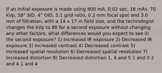 If an initial exposure is made using 800 mA, 0.02 sec, 16 mAs, 70 kVp, 58" SID, 4" OID, 5:1 grid ratio, 0.2 mm focal spot and 3.0 mm of filtration, with a 14 x 17 in field size, and the technologist changes the kVp to 80 for a second exposure without changing any other factors, what differences would you expect to see in the second exposure? 1) Increased IR exposure 2) Decreased IR exposure 3) Increased contrast 4) Decreased contrast 5) Increased spatial resolution 6) Decreased spatial resolution 7) Increased distortion 8) Decreased distortion 1, 4 and 5 1 and 3 2 and 4 1 and 4