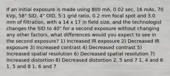 If an initial exposure is made using 800 mA, 0.02 sec, 16 mAs, 70 kVp, 58" SID, 4" OID, 5:1 grid ratio, 0.2 mm focal spot and 3.0 mm of filtration, with a 14 x 17 in field size, and the technologist changes the SID to 40" for a second exposure without changing any other factors, what differences would you expect to see in the second exposure? 1) Increased IR exposure 2) Decreased IR exposure 3) Increased contrast 4) Decreased contrast 5) Increased spatial resolution 6) Decreased spatial resolution 7) Increased distortion 8) Decreased distortion 2, 5 and 7 1, 4 and 6 1, 5 and 8 1, 6 and 7