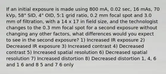 If an initial exposure is made using 800 mA, 0.02 sec, 16 mAs, 70 kVp, 58" SID, 4" OID, 5:1 grid ratio, 0.2 mm focal spot and 3.0 mm of filtration, with a 14 x 17 in field size, and the technologist changes to the 0.3 mm focal spot for a second exposure without changing any other factors, what differences would you expect to see in the second exposure? 1) Increased IR exposure 2) Decreased IR exposure 3) Increased contrast 4) Decreased contrast 5) Increased spatial resolution 6) Decreased spatial resolution 7) Increased distortion 8) Decreased distortion 1, 4, 6 and 1 6 and 8 5 and 7 6 only