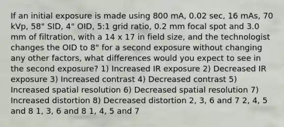 If an initial exposure is made using 800 mA, 0.02 sec, 16 mAs, 70 kVp, 58" SID, 4" OID, 5:1 grid ratio, 0.2 mm focal spot and 3.0 mm of filtration, with a 14 x 17 in field size, and the technologist changes the OID to 8" for a second exposure without changing any other factors, what differences would you expect to see in the second exposure? 1) Increased IR exposure 2) Decreased IR exposure 3) Increased contrast 4) Decreased contrast 5) Increased spatial resolution 6) Decreased spatial resolution 7) Increased distortion 8) Decreased distortion 2, 3, 6 and 7 2, 4, 5 and 8 1, 3, 6 and 8 1, 4, 5 and 7