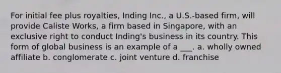 For initial fee plus royalties, Inding Inc., a U.S.-based firm, will provide Caliste Works, a firm based in Singapore, with an exclusive right to conduct Inding's business in its country. This form of global business is an example of a ___. a. wholly owned affiliate b. conglomerate c. joint venture d. franchise