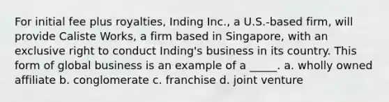 For initial fee plus royalties, Inding Inc., a U.S.-based firm, will provide Caliste Works, a firm based in Singapore, with an exclusive right to conduct Inding's business in its country. This form of global business is an example of a _____. a. wholly owned affiliate b. conglomerate c. franchise d. joint venture