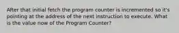 After that initial fetch the program counter is incremented so it's pointing at the address of the next instruction to execute. What is the value now of the Program Counter?