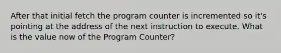 After that initial fetch the program counter is incremented so it's pointing at the address of the next instruction to execute. What is the value now of the Program Counter?