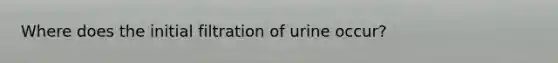 Where does the initial filtration of urine occur?