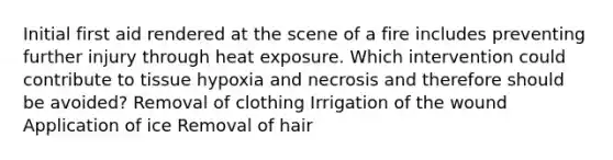 Initial first aid rendered at the scene of a fire includes preventing further injury through heat exposure. Which intervention could contribute to tissue hypoxia and necrosis and therefore should be avoided? Removal of clothing Irrigation of the wound Application of ice Removal of hair