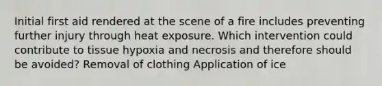 Initial first aid rendered at the scene of a fire includes preventing further injury through heat exposure. Which intervention could contribute to tissue hypoxia and necrosis and therefore should be avoided? Removal of clothing Application of ice