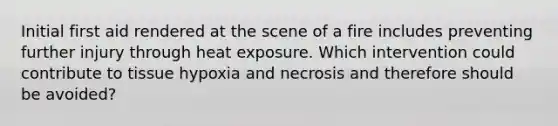 Initial first aid rendered at the scene of a fire includes preventing further injury through heat exposure. Which intervention could contribute to tissue hypoxia and necrosis and therefore should be avoided?