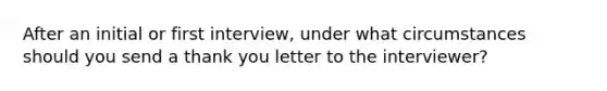 After an initial or first interview, under what circumstances should you send a thank you letter to the interviewer?