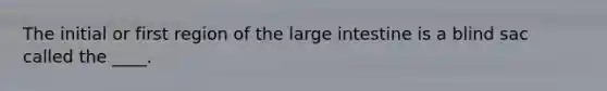 The initial or first region of the large intestine is a blind sac called the ____.