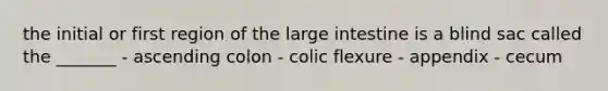 the initial or first region of the <a href='https://www.questionai.com/knowledge/kGQjby07OK-large-intestine' class='anchor-knowledge'>large intestine</a> is a blind sac called the _______ - ascending colon - colic flexure - appendix - cecum