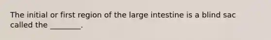 The initial or first region of the large intestine is a blind sac called the ________.