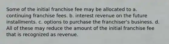 Some of the initial franchise fee may be allocated to a. continuing franchise fees. b. interest revenue on the future installments. c. options to purchase the franchiser's business. d. All of these may reduce the amount of the initial franchise fee that is recognized as revenue.