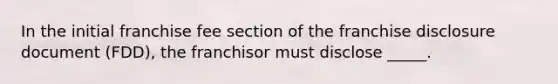 In the initial franchise fee section of the franchise disclosure document (FDD), the franchisor must disclose _____.