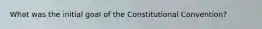 What was the initial goal of the Constitutional Convention?