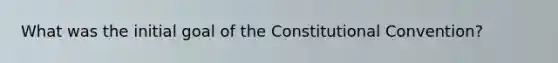 What was the initial goal of the Constitutional Convention?