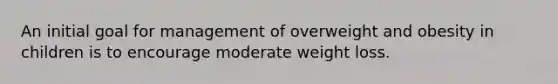 An initial goal for management of overweight and obesity in children is to encourage moderate weight loss.