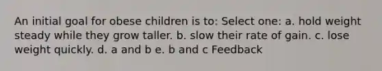 An initial goal for obese children is to: Select one: a. hold weight steady while they grow taller. b. slow their rate of gain. c. lose weight quickly. d. a and b e. b and c Feedback