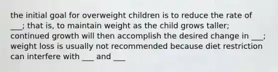 the initial goal for overweight children is to reduce the rate of ___; that is, to maintain weight as the child grows taller; continued growth will then accomplish the desired change in ___; weight loss is usually not recommended because diet restriction can interfere with ___ and ___