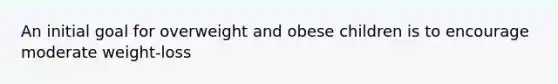 An initial goal for overweight and obese children is to encourage moderate weight-loss