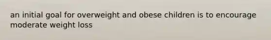 an initial goal for overweight and obese children is to encourage moderate weight loss