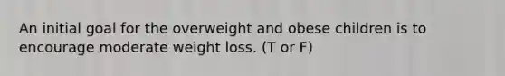 An initial goal for the overweight and obese children is to encourage moderate weight loss. (T or F)