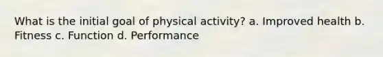 What is the initial goal of physical activity? a. Improved health b. Fitness c. Function d. Performance