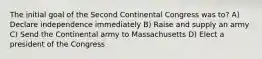 The initial goal of the Second Continental Congress was to? A) Declare independence immediately B) Raise and supply an army C) Send the Continental army to Massachusetts D) Elect a president of the Congress