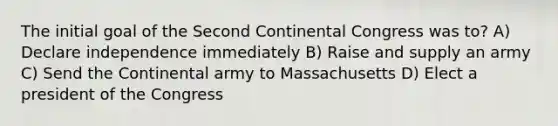 The initial goal of the Second Continental Congress was to? A) Declare independence immediately B) Raise and supply an army C) Send the Continental army to Massachusetts D) Elect a president of the Congress