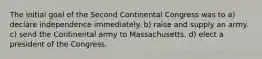 The initial goal of the Second Continental Congress was to a) declare independence immediately. b) raise and supply an army. c) send the Continental army to Massachusetts. d) elect a president of the Congress.