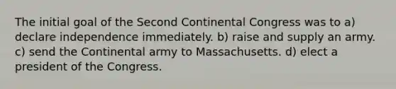 The initial goal of the Second Continental Congress was to a) declare independence immediately. b) raise and supply an army. c) send the Continental army to Massachusetts. d) elect a president of the Congress.