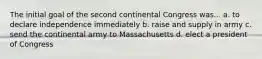 The initial goal of the second continental Congress was... a. to declare independence immediately b. raise and supply in army c. send the continental army to Massachusetts d. elect a president of Congress