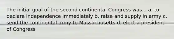 The initial goal of the second continental Congress was... a. to declare independence immediately b. raise and supply in army c. send the continental army to Massachusetts d. elect a president of Congress