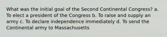 What was the initial goal of the Second Continental Congress? a. To elect a president of the Congress b. To raise and supply an army c. To declare independence immediately d. To send the Continental army to Massachusetts