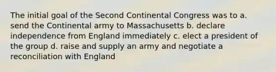 The initial goal of the Second Continental Congress was to a. send the Continental army to Massachusetts b. declare independence from England immediately c. elect a president of the group d. raise and supply an army and negotiate a reconciliation with England