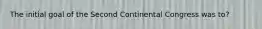 The initial goal of the Second Continental Congress was to?