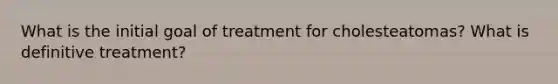 What is the initial goal of treatment for cholesteatomas? What is definitive treatment?