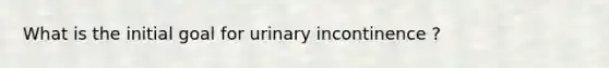 What is the initial goal for urinary incontinence ?