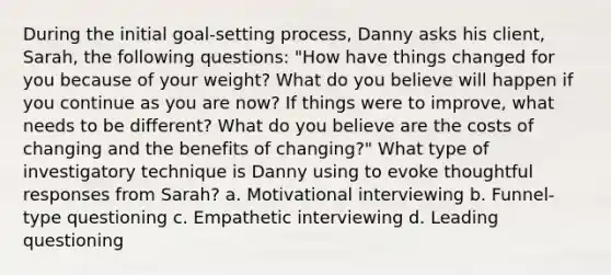 During the initial goal-setting process, Danny asks his client, Sarah, the following questions: "How have things changed for you because of your weight? What do you believe will happen if you continue as you are now? If things were to improve, what needs to be different? What do you believe are the costs of changing and the benefits of changing?" What type of investigatory technique is Danny using to evoke thoughtful responses from Sarah? a. Motivational interviewing b. Funnel-type questioning c. Empathetic interviewing d. Leading questioning