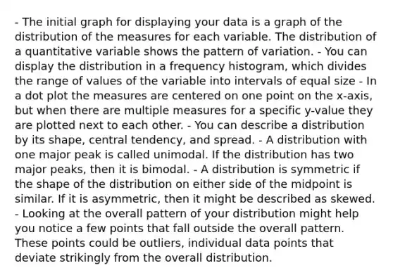 - The initial graph for displaying your data is a graph of the distribution of the measures for each variable. The distribution of a quantitative variable shows the pattern of variation. - You can display the distribution in a frequency histogram, which divides the range of values of the variable into intervals of equal size - In a dot plot the measures are centered on one point on the x-axis, but when there are multiple measures for a specific y-value they are plotted next to each other. - You can describe a distribution by its shape, central tendency, and spread. - A distribution with one major peak is called unimodal. If the distribution has two major peaks, then it is bimodal. - A distribution is symmetric if the shape of the distribution on either side of the midpoint is similar. If it is asymmetric, then it might be described as skewed. - Looking at the overall pattern of your distribution might help you notice a few points that fall outside the overall pattern. These points could be outliers, individual data points that deviate strikingly from the overall distribution.