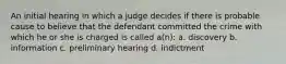 An initial hearing in which a judge decides if there is probable cause to believe that the defendant committed the crime with which he or she is charged is called a(n): a. discovery b. information c. preliminary hearing d. indictment