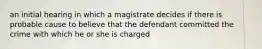 an initial hearing in which a magistrate decides if there is probable cause to believe that the defendant committed the crime with which he or she is charged