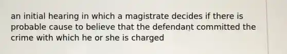 an initial hearing in which a magistrate decides if there is probable cause to believe that the defendant committed the crime with which he or she is charged