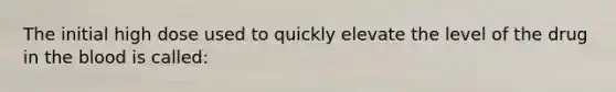 The initial high dose used to quickly elevate the level of the drug in the blood is called: