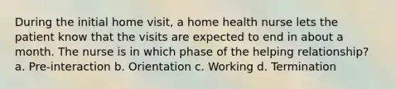 During the initial home visit, a home health nurse lets the patient know that the visits are expected to end in about a month. The nurse is in which phase of the helping relationship? a. Pre-interaction b. Orientation c. Working d. Termination